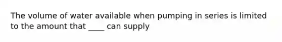 The volume of water available when pumping in series is limited to the amount that ____ can supply