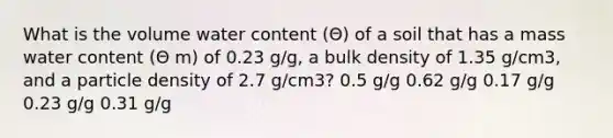 What is the volume water content (Θ) of a soil that has a mass water content (Θ m) of 0.23 g/g, a bulk density of 1.35 g/cm3, and a particle density of 2.7 g/cm3? 0.5 g/g 0.62 g/g 0.17 g/g 0.23 g/g 0.31 g/g