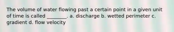 The volume of water flowing past a certain point in a given unit of time is called ________. a. discharge b. wetted perimeter c. gradient d. flow velocity