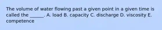 The volume of water flowing past a given point in a given time is called the ______. A. load B. capacity C. discharge D. viscosity E. competence