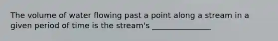 The volume of water flowing past a point along a stream in a given period of time is the stream's _______________