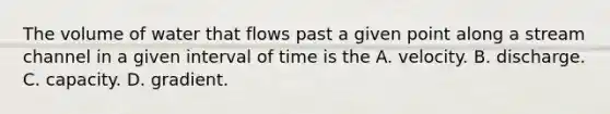 The volume of water that flows past a given point along a stream channel in a given interval of time is the A. velocity. B. discharge. C. capacity. D. gradient.