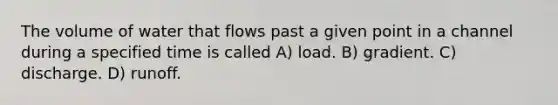 The volume of water that flows past a given point in a channel during a specified time is called A) load. B) gradient. C) discharge. D) runoff.