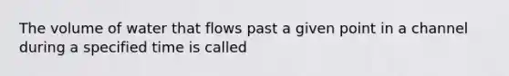 The volume of water that flows past a given point in a channel during a specified time is called