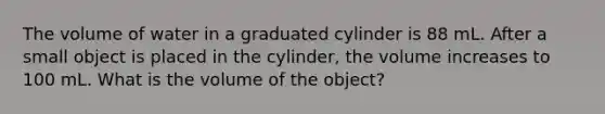 The volume of water in a graduated cylinder is 88 mL. After a small object is placed in the cylinder, the volume increases to 100 mL. What is the volume of the object?