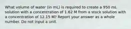 What volume of water (in mL) is required to create a 950 mL solution with a concentration of 1.62 M from a stock solution with a concentration of 12.15 M? Report your answer as a whole number. Do not input a unit.