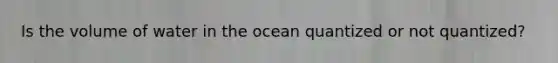 Is the volume of water in the ocean quantized or not quantized?