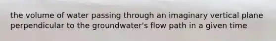 the volume of water passing through an imaginary vertical plane perpendicular to the groundwater's flow path in a given time