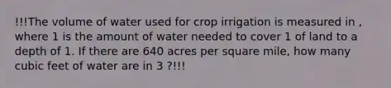 !!!The volume of water used for crop irrigation is measured in , where 1 is the amount of water needed to cover 1 of land to a depth of 1. If there are 640 acres per square mile, how many cubic feet of water are in 3 ?!!!