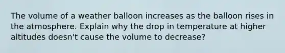 The volume of a weather balloon increases as the balloon rises in the atmosphere. Explain why the drop in temperature at higher altitudes doesn't cause the volume to decrease?