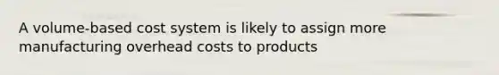 A volume-based cost system is likely to assign more manufacturing overhead costs to products