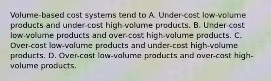 Volume-based cost systems tend to A. Under-cost low-volume products and under-cost high-volume products. B. Under-cost low-volume products and over-cost high-volume products. C. Over-cost low-volume products and under-cost high-volume products. D. Over-cost low-volume products and over-cost high-volume products.