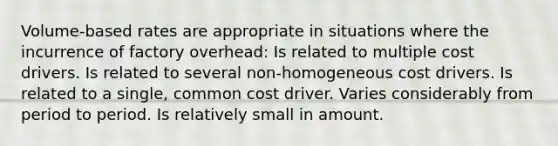 Volume-based rates are appropriate in situations where the incurrence of factory overhead: Is related to multiple cost drivers. Is related to several non-homogeneous cost drivers. Is related to a single, common cost driver. Varies considerably from period to period. Is relatively small in amount.