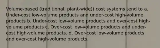 Volume-based (traditional, plant-wide)) cost systems tend to a. Under-cost low-volume products and under-cost high-volume products b. Under-cost low-volume products and over-cost high-volume products c. Over-cost low-volume products and under-cost high-volume products. d. Over-cost low-volume products and over-cost high-volume products.