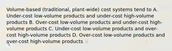 Volume-based (traditional, plant-wide) cost systems tend to A. Under-cost low-volume products and under-cost high-volume products B. Over-cost low-volume products and under-cost high-volume products C. Under-cost low-volume products and over-cost high-volume products D. Over-cost low-volume products and over-cost high-volume products