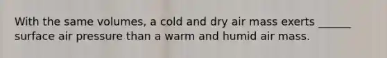 With the same volumes, a cold and dry air mass exerts ______ surface air pressure than a warm and humid air mass.