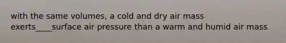 with the same volumes, a cold and dry air mass exerts____surface air pressure than a warm and humid air mass