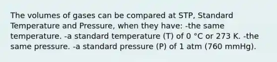 The volumes of gases can be compared at STP, Standard Temperature and Pressure, when they have: -the same temperature. -a standard temperature (T) of 0 °C or 273 K. -the same pressure. -a standard pressure (P) of 1 atm (760 mmHg).