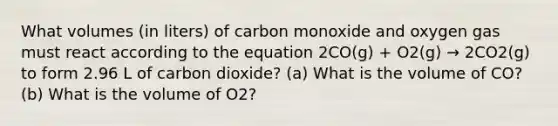 What volumes (in liters) of carbon monoxide and oxygen gas must react according to the equation 2CO(g) + O2(g) → 2CO2(g) to form 2.96 L of carbon dioxide? (a) What is the volume of CO? (b) What is the volume of O2?