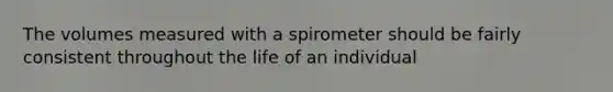 The volumes measured with a spirometer should be fairly consistent throughout the life of an individual