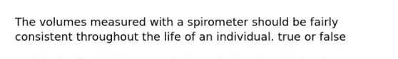 The volumes measured with a spirometer should be fairly consistent throughout the life of an individual. true or false