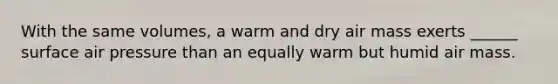 With the same volumes, a warm and dry air mass exerts ______ surface air pressure than an equally warm but humid air mass.