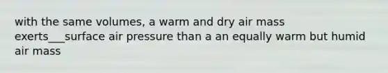 with the same volumes, a warm and dry air mass exerts___surface air pressure than a an equally warm but humid air mass