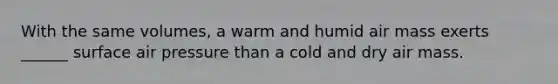 With the same volumes, a warm and humid air mass exerts ______ surface air pressure than a cold and dry air mass.