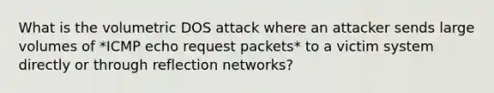 What is the volumetric DOS attack where an attacker sends large volumes of *ICMP echo request packets* to a victim system directly or through reflection networks?