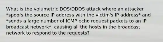 What is the volumetric DOS/DDOS attack where an attacker *spoofs the source IP address with the victim's IP address* and *sends a large number of ICMP echo request packets to an IP broadcast network*, causing all the hosts in the broadcast network to respond to the requests?