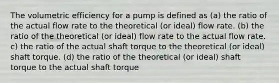 The volumetric efficiency for a pump is defined as (a) the ratio of the actual flow rate to the theoretical (or ideal) flow rate. (b) the ratio of the theoretical (or ideal) flow rate to the actual flow rate. c) the ratio of the actual shaft torque to the theoretical (or ideal) shaft torque. (d) the ratio of the theoretical (or ideal) shaft torque to the actual shaft torque