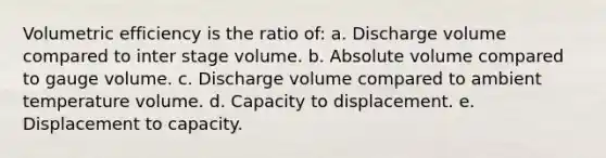 Volumetric efficiency is the ratio of: a. Discharge volume compared to inter stage volume. b. Absolute volume compared to gauge volume. c. Discharge volume compared to ambient temperature volume. d. Capacity to displacement. e. Displacement to capacity.