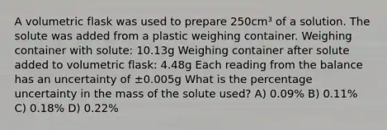 A volumetric flask was used to prepare 250cm³ of a solution. The solute was added from a plastic weighing container. Weighing container with solute: 10.13g Weighing container after solute added to volumetric flask: 4.48g Each reading from the balance has an uncertainty of ±0.005g What is the percentage uncertainty in the mass of the solute used? A) 0.09% B) 0.11% C) 0.18% D) 0.22%