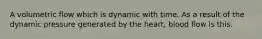 A volumetric flow which is dynamic with time. As a result of the dynamic pressure generated by the heart, blood flow is this.