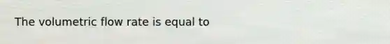 The volumetric flow rate is equal to