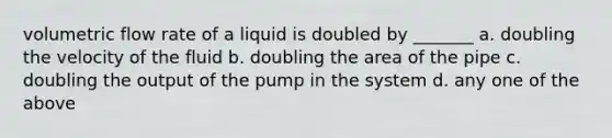 volumetric flow rate of a liquid is doubled by _______ a. doubling the velocity of the fluid b. doubling the area of the pipe c. doubling the output of the pump in the system d. any one of the above