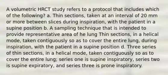 A volumetric HRCT study refers to a protocol that includes which of the following? a. Thin sections, taken at an interval of 20 mm or more between slices during inspiration, with the patient in a supine position b. A sampling technique that is intended to provide representative area of he lung Thin sections, in a helical mode, taken contiguously so as to cover the entire lung, during inspiration, with the patient in a supine position d. Three series of thin sections, in a helical mode, taken contiguously so as to cover the entire lung; series one is supine inspiratory, series two is supine expiratory, and series three is prone inspiratory.