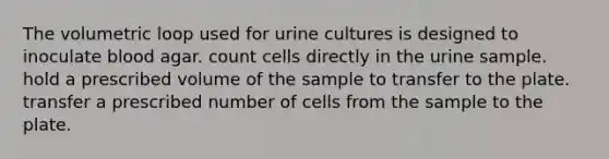 The volumetric loop used for urine cultures is designed to inoculate blood agar. count cells directly in the urine sample. hold a prescribed volume of the sample to transfer to the plate. transfer a prescribed number of cells from the sample to the plate.