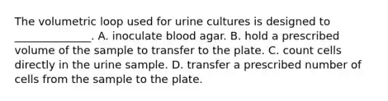 The volumetric loop used for urine cultures is designed to ______________. A. inoculate blood agar. B. hold a prescribed volume of the sample to transfer to the plate. C. count cells directly in the urine sample. D. transfer a prescribed number of cells from the sample to the plate.