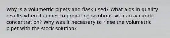 Why is a volumetric pipets and flask used? What aids in quality results when it comes to preparing solutions with an accurate concentration? Why was it necessary to rinse the volumetric pipet with the stock solution?