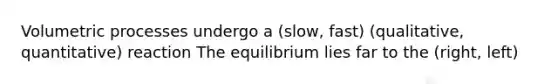 Volumetric processes undergo a (slow, fast) (qualitative, quantitative) reaction The equilibrium lies far to the (right, left)