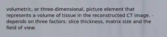 volumetric, or three-dimensional, picture element that represents a volume of tissue in the reconstructed CT image. -depends on three factors: slice thickness, matrix size and the field of view.