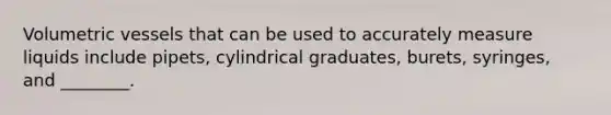 Volumetric vessels that can be used to accurately measure liquids include pipets, cylindrical graduates, burets, syringes, and ________.