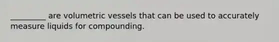 _________ are volumetric vessels that can be used to accurately measure liquids for compounding.