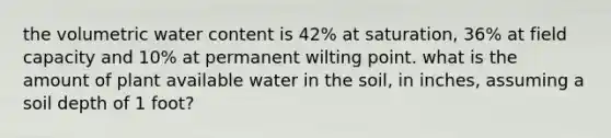 the volumetric water content is 42% at saturation, 36% at field capacity and 10% at permanent wilting point. what is the amount of plant available water in the soil, in inches, assuming a soil depth of 1 foot?