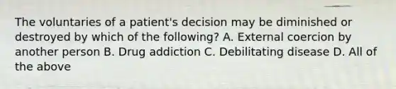 The voluntaries of a patient's decision may be diminished or destroyed by which of the following? A. External coercion by another person B. Drug addiction C. Debilitating disease D. All of the above