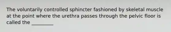 The voluntarily controlled sphincter fashioned by skeletal muscle at the point where the urethra passes through the pelvic floor is called the _________