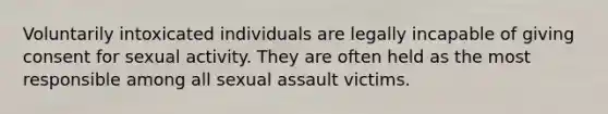 Voluntarily intoxicated individuals are legally incapable of giving consent for sexual activity. They are often held as the most responsible among all sexual assault victims.