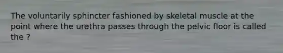 The voluntarily sphincter fashioned by skeletal muscle at the point where the urethra passes through the pelvic floor is called the ?