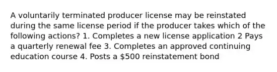 A voluntarily terminated producer license may be reinstated during the same license period if the producer takes which of the following actions? 1. Completes a new license application 2 Pays a quarterly renewal fee 3. Completes an approved continuing education course 4. Posts a 500 reinstatement bond